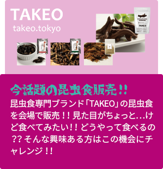 今話題の昆虫食販売！！昆虫食専門ブランド「TAKEO」の昆虫食を会場で販売！！見た目がちょっと…けど食べてみたい！！どうやって食べるの？？そんな興味ある方はこの機会にチャレンジ！！