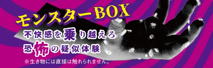モンスターBOX　不快感を乗り越えろ　恐怖の疑似体験　※生き物には直接触れられません。