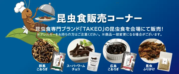 昆虫食販売コーナー　昆虫食専門ブランド「TAKEO」の昆虫食を会場にて販売！※アレルギーをお持ちの方はご注意ください。※商品一部変更になる場合がございます。　群馬こおろぎ　スーパーワームチョコ　広島こおろぎ　昆虫ふりかけ